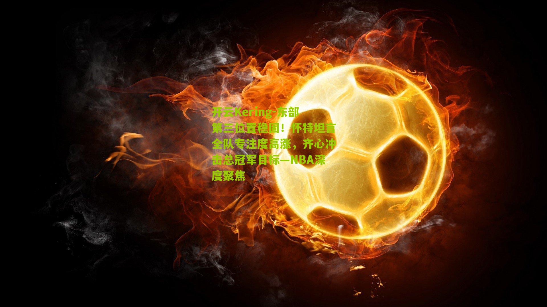 东部第三位置稳固！怀特坦言全队专注度高涨，齐心冲击总冠军目标—NBA深度聚焦